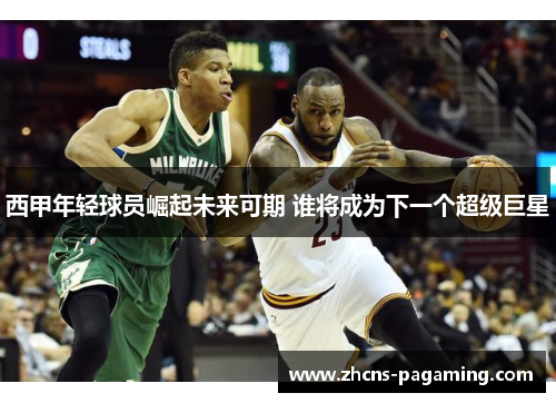 西甲年轻球员崛起未来可期 谁将成为下一个超级巨星