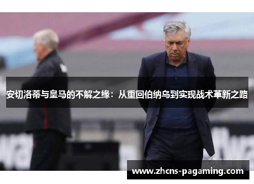安切洛蒂与皇马的不解之缘：从重回伯纳乌到实现战术革新之路