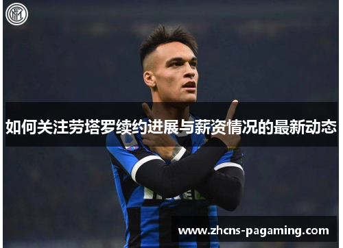 如何关注劳塔罗续约进展与薪资情况的最新动态 如何关注劳塔罗续约进展与薪资情况的最新动态