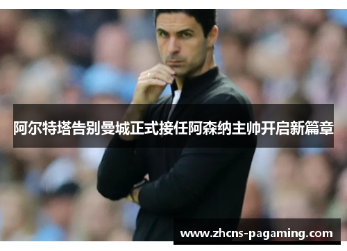 阿尔特塔告别曼城正式接任阿森纳主帅开启新篇章